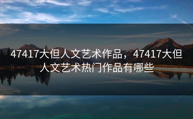 47417大但人文艺术作品，47417大但人文艺术热门作品有哪些