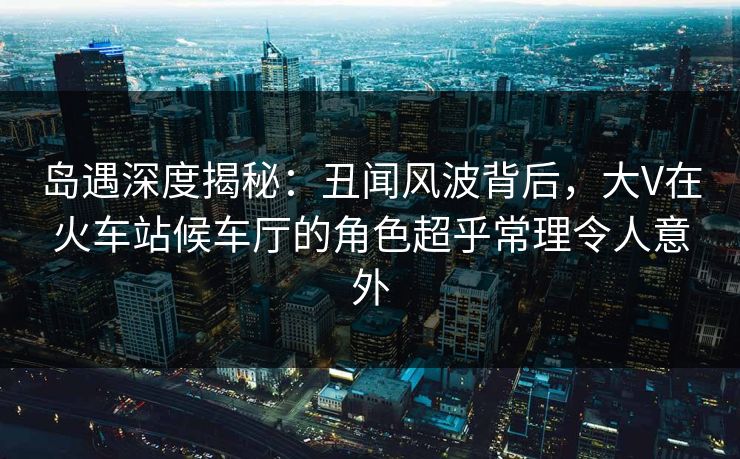 岛遇深度揭秘：丑闻风波背后，大V在火车站候车厅的角色超乎常理令人意外