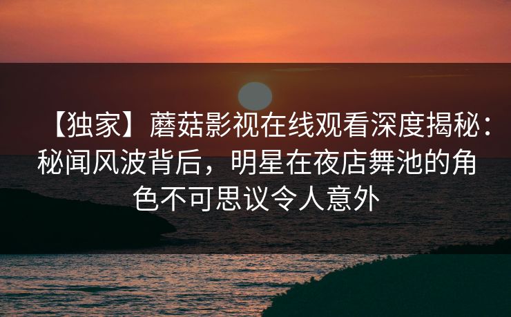 【独家】蘑菇影视在线观看深度揭秘：秘闻风波背后，明星在夜店舞池的角色不可思议令人意外
