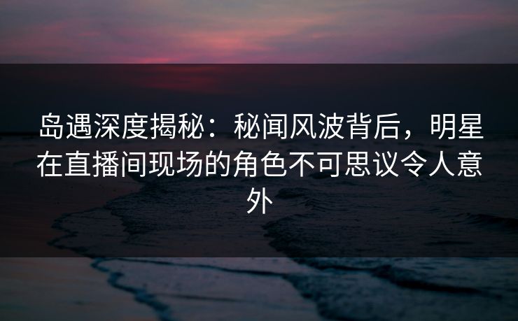 岛遇深度揭秘:秘闻风波背后,明星在直播间现场的角色不可思议令人意外 岛遇深度揭秘:秘闻风波背后,明星在直播间现场的角色不可思议令人意外