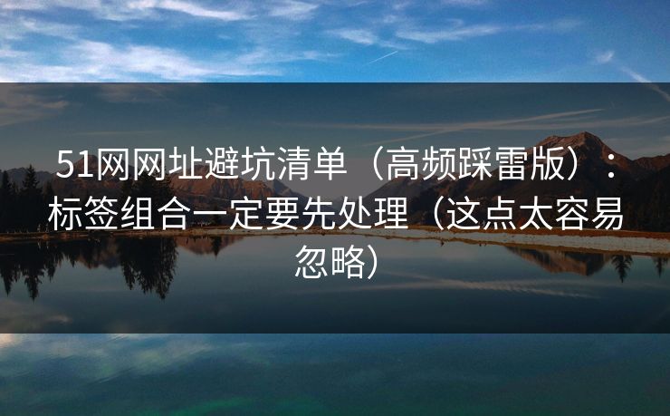 51网网址避坑清单(高频踩雷版):标签组合一定要先处理(这点太容易忽略) 51网网址避坑清单(高频踩雷版):标签组合一定要先处理(这点太容易忽略)