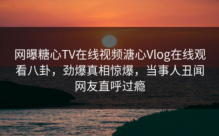 网曝糖心TV在线视频溏心Vlog在线观看八卦，劲爆真相惊爆，当事人丑闻网友直呼过瘾