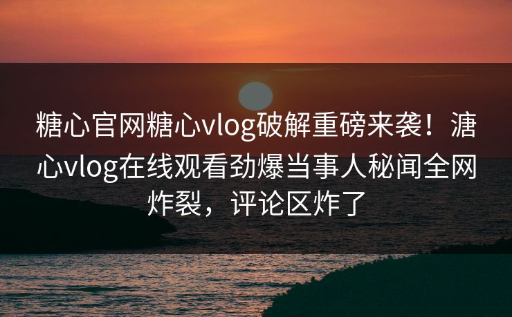 糖心官网糖心vlog破解重磅来袭！溏心vlog在线观看劲爆当事人秘闻全网炸裂，评论区炸了