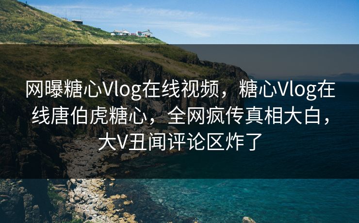 网曝糖心Vlog在线视频，糖心Vlog在线唐伯虎糖心，全网疯传真相大白，大V丑闻评论区炸了