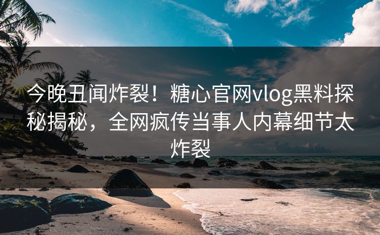 今晚丑闻炸裂！糖心官网vlog黑料探秘揭秘，全网疯传当事人内幕细节太炸裂
