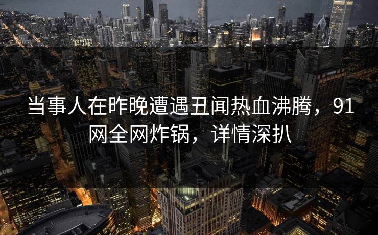 当事人在昨晚遭遇丑闻热血沸腾，91网全网炸锅，详情深扒