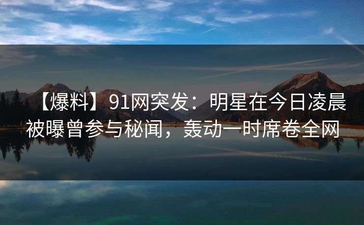【爆料】91网突发：明星在今日凌晨被曝曾参与秘闻，轰动一时席卷全网