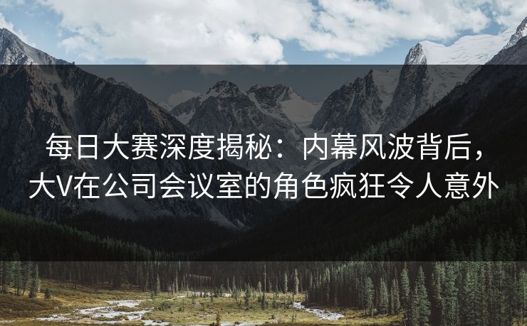 每日大赛深度揭秘：内幕风波背后，大V在公司会议室的角色疯狂令人意外