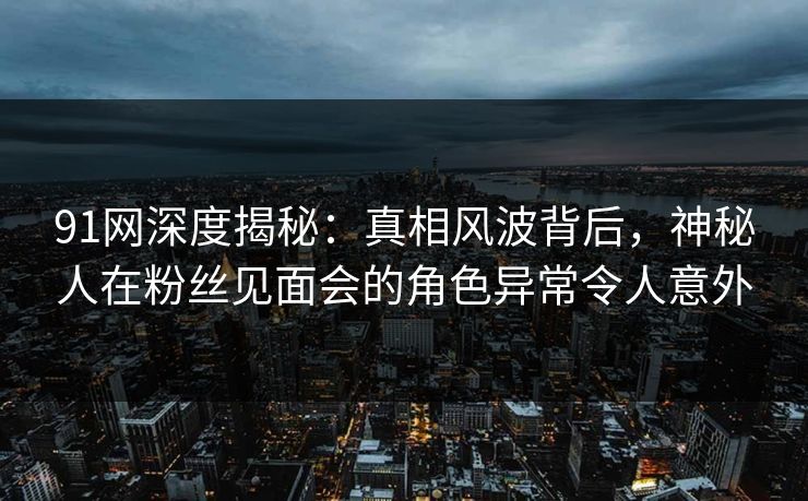 91网深度揭秘：真相风波背后，神秘人在粉丝见面会的角色异常令人意外