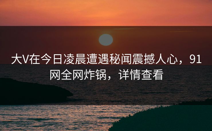 大V在今日凌晨遭遇秘闻震撼人心，91网全网炸锅，详情查看