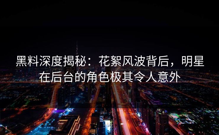 黑料深度揭秘：花絮风波背后，明星在后台的角色极其令人意外