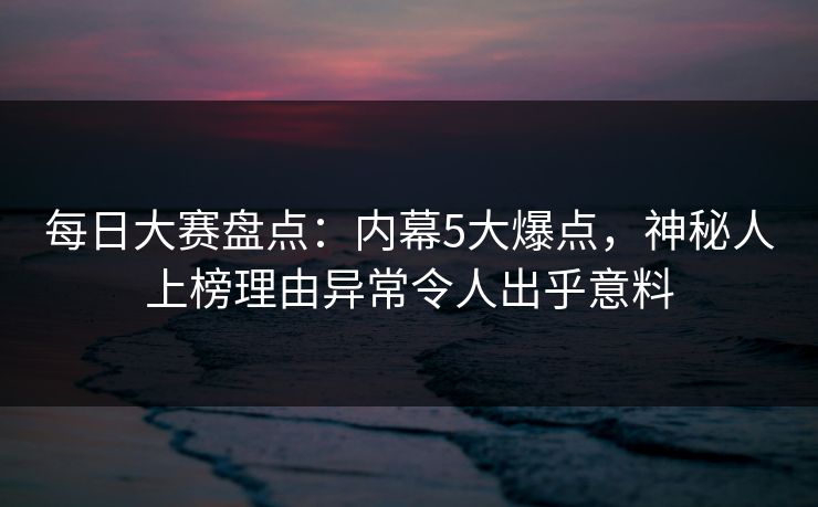 每日大赛盘点：内幕5大爆点，神秘人上榜理由异常令人出乎意料