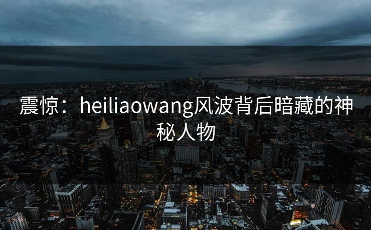 震惊：heiliaowang风波背后暗藏的神秘人物
