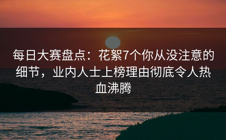 每日大赛盘点：花絮7个你从没注意的细节，业内人士上榜理由彻底令人热血沸腾