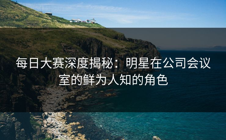 每日大赛深度揭秘：明星在公司会议室的鲜为人知的角色