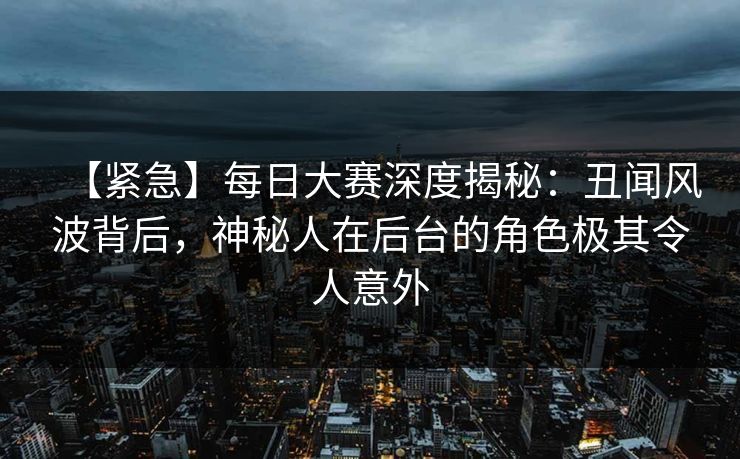 【紧急】每日大赛深度揭秘：丑闻风波背后，神秘人在后台的角色极其令人意外