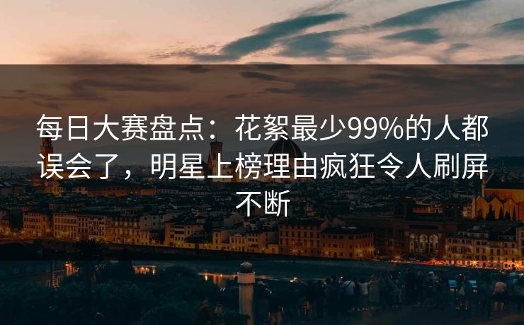 每日大赛盘点：花絮最少99%的人都误会了，明星上榜理由疯狂令人刷屏不断