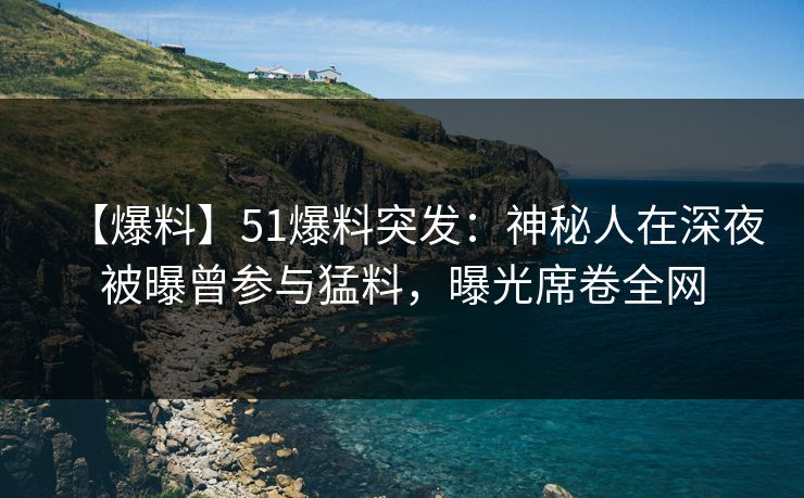 【爆料】51爆料突发：神秘人在深夜被曝曾参与猛料，曝光席卷全网