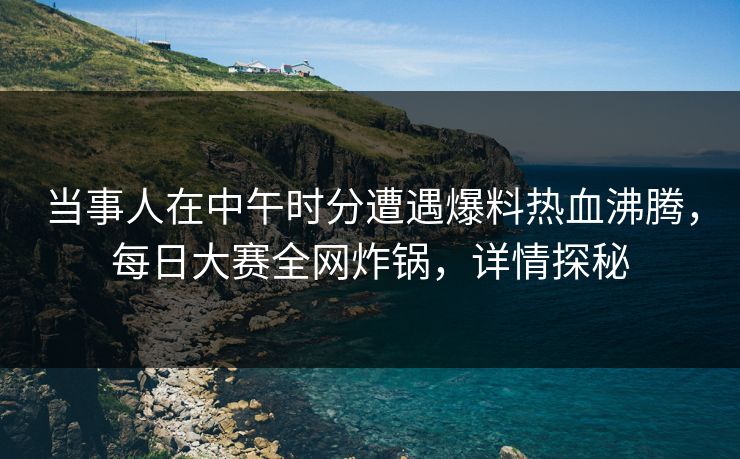 当事人在中午时分遭遇爆料热血沸腾，每日大赛全网炸锅，详情探秘
