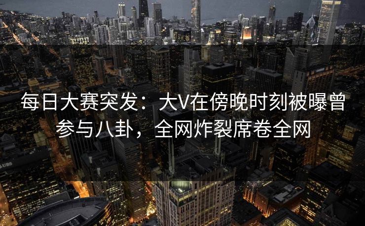 每日大赛突发：大V在傍晚时刻被曝曾参与八卦，全网炸裂席卷全网