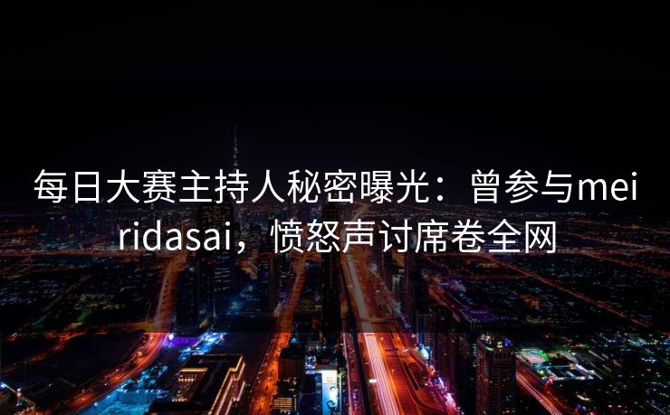每日大赛主持人秘密曝光：曾参与meiridasai，愤怒声讨席卷全网