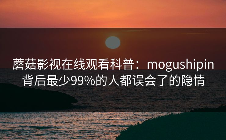 蘑菇影视在线观看科普：mogushipin背后最少99%的人都误会了的隐情