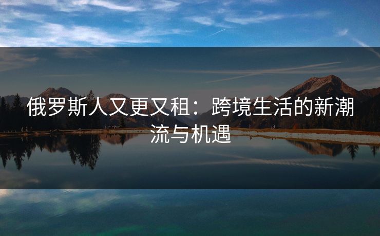俄罗斯人又更又租：跨境生活的新潮流与机遇
