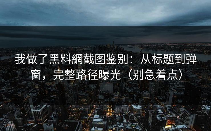我做了黑料網截图鉴别：从标题到弹窗，完整路径曝光（别急着点）