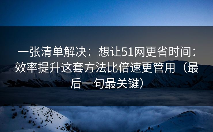 一张清单解决：想让51网更省时间：效率提升这套方法比倍速更管用（最后一句最关键）