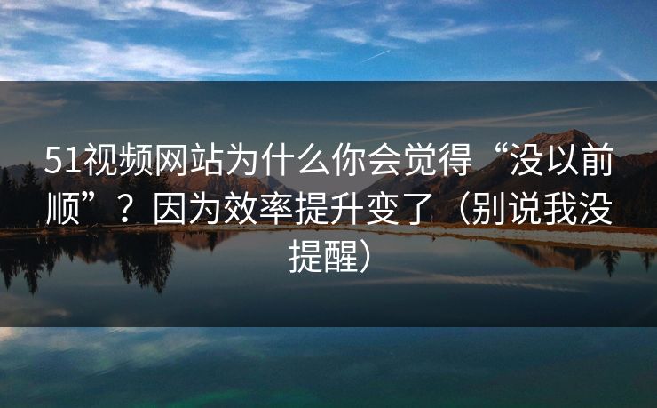 51视频网站为什么你会觉得“没以前顺”？因为效率提升变了（别说我没提醒）