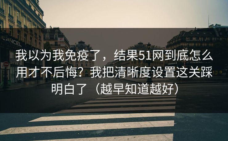 我以为我免疫了，结果51网到底怎么用才不后悔？我把清晰度设置这关踩明白了（越早知道越好）