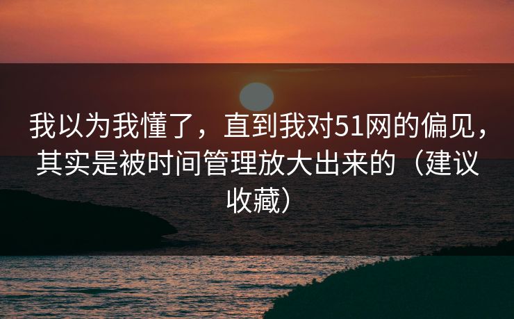 我以为我懂了，直到我对51网的偏见，其实是被时间管理放大出来的（建议收藏）
