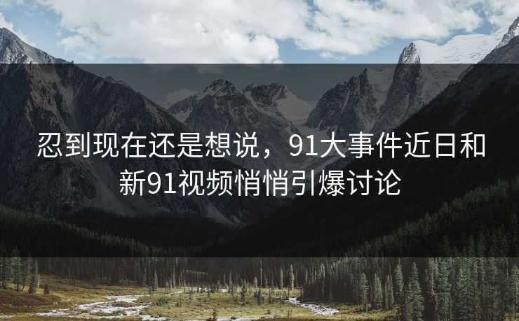 忍到现在还是想说，91大事件近日和新91视频悄悄引爆讨论